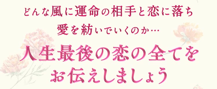 どんな風に運命の相手と恋に落ち愛を紡いでいくのか… 人生最後の恋の全ておお伝えしましょう